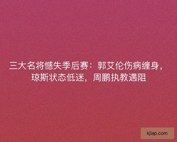 三大名将憾失季后赛：郭艾伦伤病缠身，琼斯状态低迷，周鹏执教遇阻