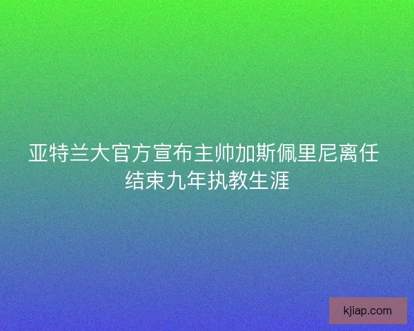 亚特兰大官方宣布主帅加斯佩里尼离任 结束九年执教生涯 亚特兰大官方宣布主帅加斯佩里尼离任 结束九年执教生涯