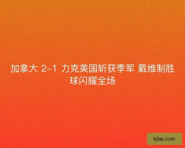 加拿大 2-1 力克美国斩获季军 戴维制胜球闪耀全场