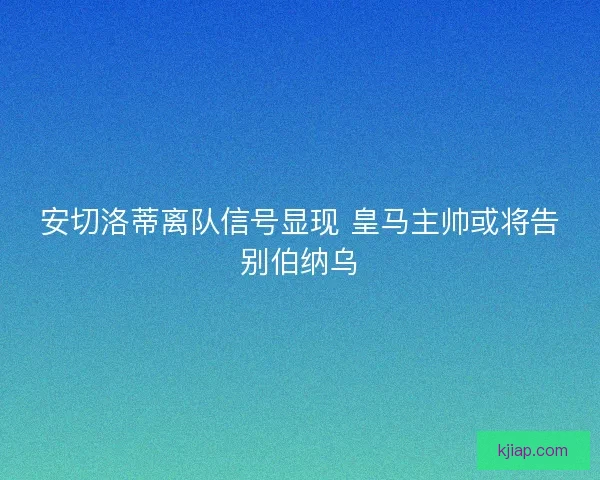 安切洛蒂离队信号显现 皇马主帅或将告别伯纳乌