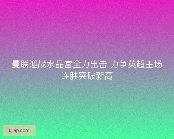 曼联迎战水晶宫全力出击 力争英超主场连胜突破新高