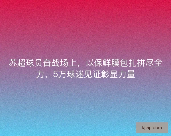 苏超球员奋战场上，以保鲜膜包扎拼尽全力，5万球迷见证彰显力量