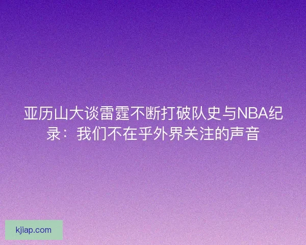 亚历山大谈雷霆不断打破队史与NBA纪录：我们不在乎外界关注的声音