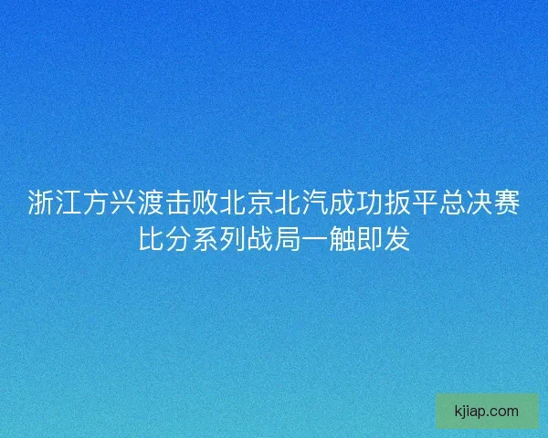浙江方兴渡击败北京北汽成功扳平总决赛比分系列战局一触即发