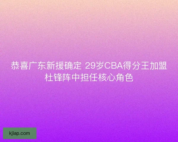 恭喜广东新援确定 29岁CBA得分王加盟杜锋阵中担任核心角色