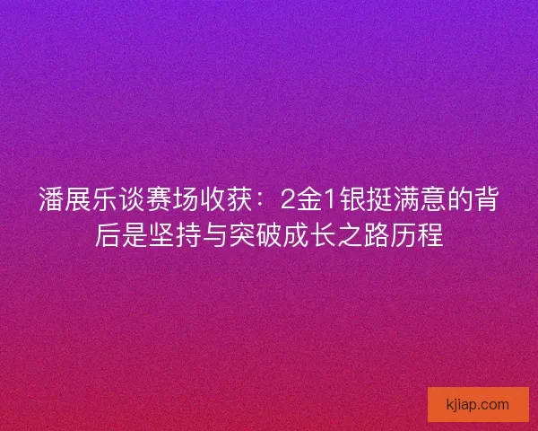 潘展乐谈赛场收获：2金1银挺满意的背后是坚持与突破成长之路历程