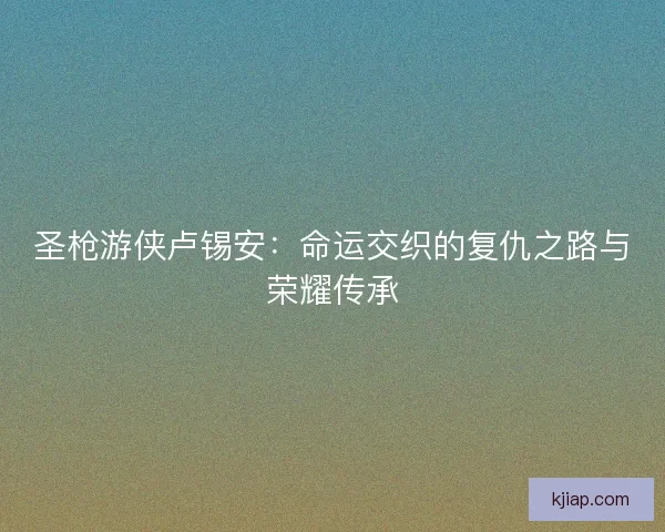 圣枪游侠卢锡安：命运交织的复仇之路与荣耀传承
