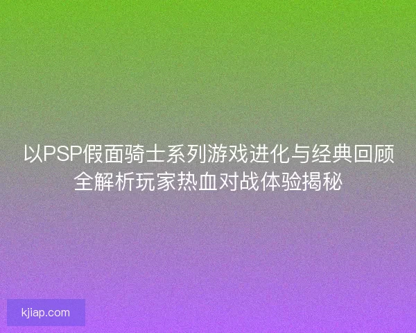 以PSP假面骑士系列游戏进化与经典回顾全解析玩家热血对战体验揭秘