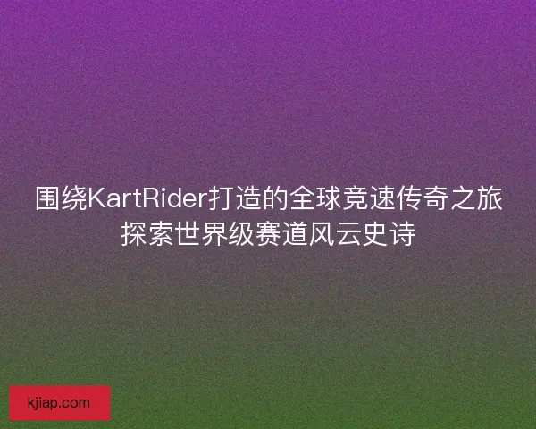 围绕KartRider打造的全球竞速传奇之旅探索世界级赛道风云史诗