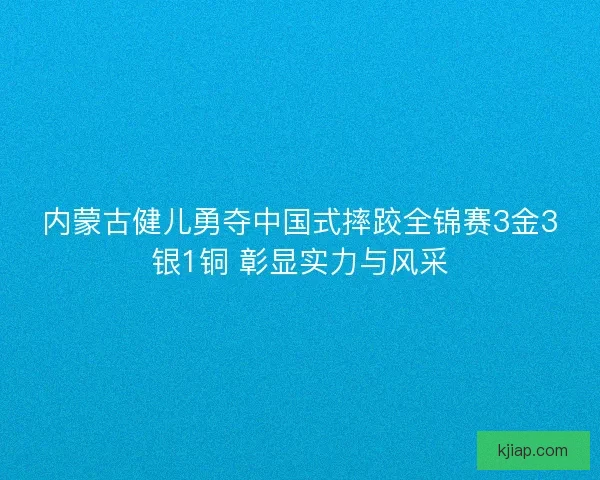 内蒙古健儿勇夺中国式摔跤全锦赛3金3银1铜 彰显实力与风采