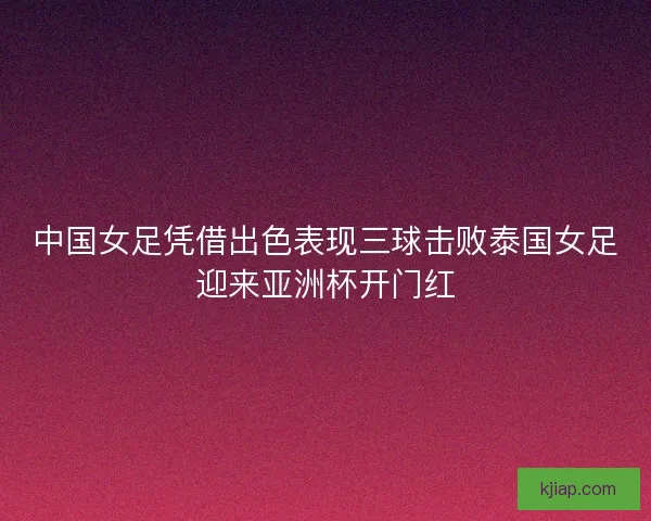 中国女足凭借出色表现三球击败泰国女足迎来亚洲杯开门红