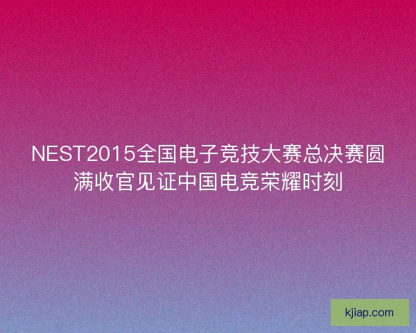NEST2015全国电子竞技大赛总决赛圆满收官见证中国电竞荣耀时刻