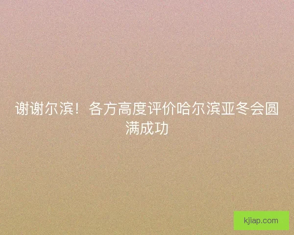 谢谢尔滨！各方高度评价哈尔滨亚冬会圆满成功