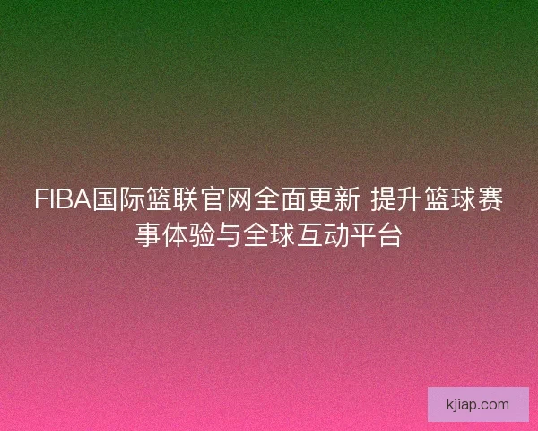 FIBA国际篮联官网全面更新 提升篮球赛事体验与全球互动平台