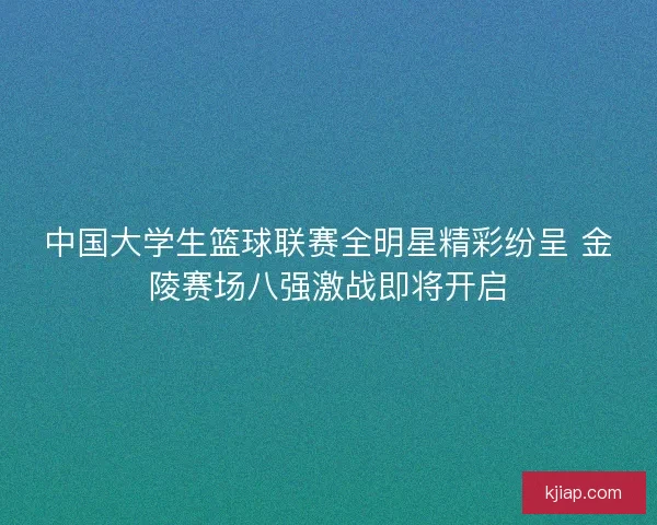 中国大学生篮球联赛全明星精彩纷呈 金陵赛场八强激战即将开启