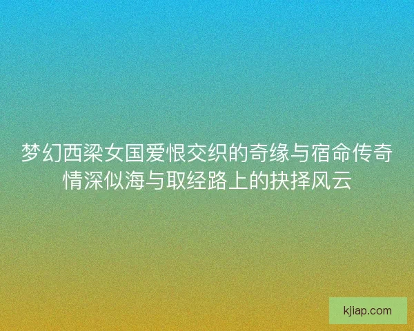梦幻西梁女国爱恨交织的奇缘与宿命传奇情深似海与取经路上的抉择风云
