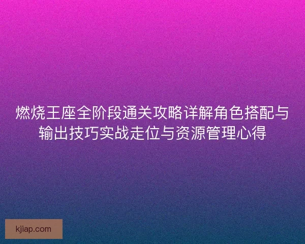 燃烧王座全阶段通关攻略详解角色搭配与输出技巧实战走位与资源管理心得
