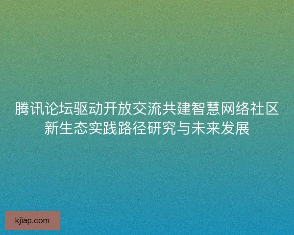 腾讯论坛驱动开放交流共建智慧网络社区新生态实践路径研究与未来发展