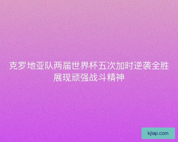 克罗地亚队两届世界杯五次加时逆袭全胜展现顽强战斗精神