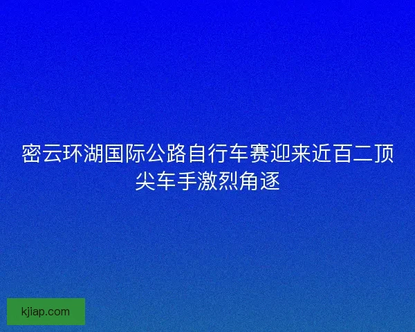 密云环湖国际公路自行车赛迎来近百二顶尖车手激烈角逐