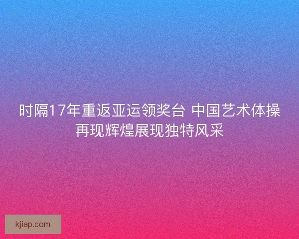 时隔17年重返亚运领奖台 中国艺术体操再现辉煌展现独特风采