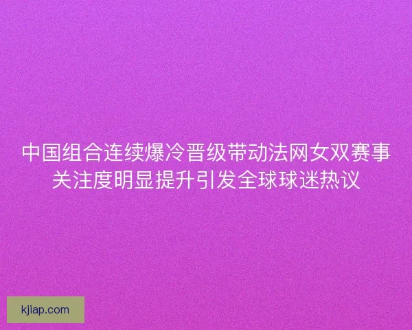 中国组合连续爆冷晋级带动法网女双赛事关注度明显提升引发全球球迷热议