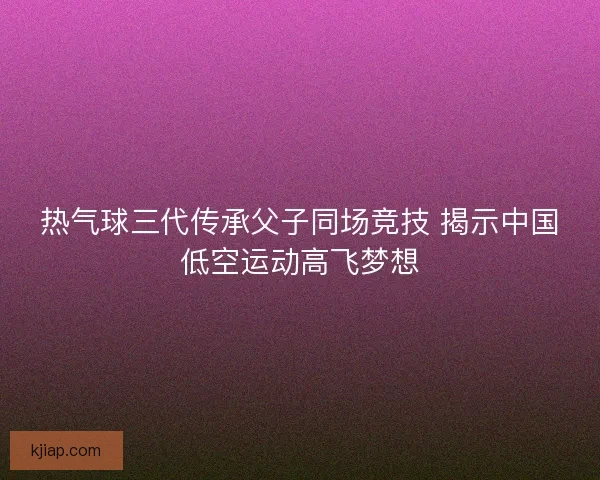 热气球三代传承父子同场竞技 揭示中国低空运动高飞梦想