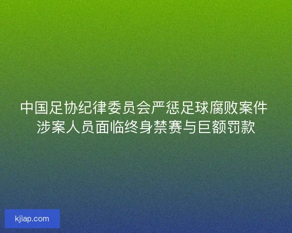 中国足协纪律委员会严惩足球腐败案件 涉案人员面临终身禁赛与巨额罚款