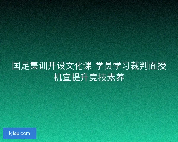 国足集训开设文化课 学员学习裁判面授机宜提升竞技素养 国足集训开设文化课 学员学习裁判面授机宜提升竞技素养