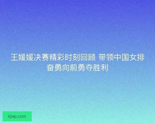 王媛媛决赛精彩时刻回顾 带领中国女排奋勇向前勇夺胜利