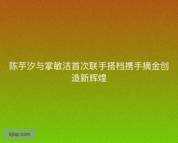 陈芋汐与掌敏洁首次联手搭档携手摘金创造新辉煌