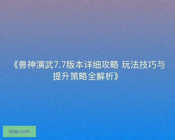 《兽神演武7.7版本详细攻略 玩法技巧与提升策略全解析》