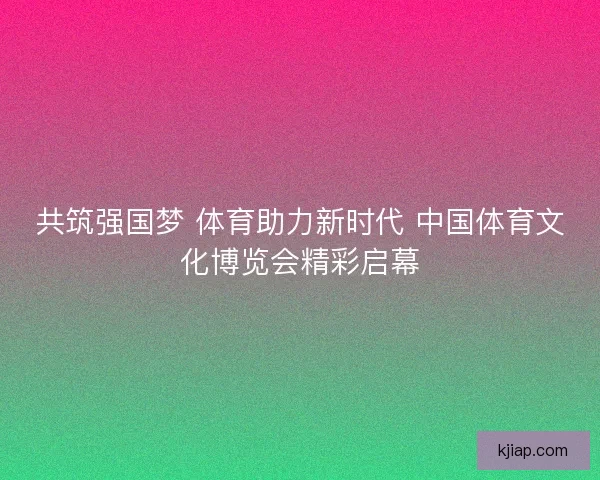 共筑强国梦 体育助力新时代 中国体育文化博览会精彩启幕
