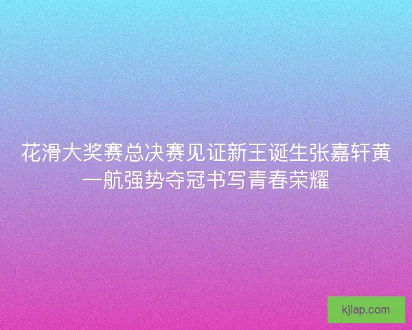 花滑大奖赛总决赛见证新王诞生张嘉轩黄一航强势夺冠书写青春荣耀